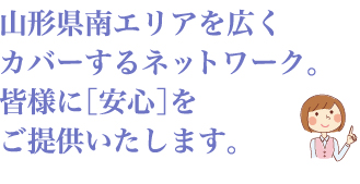 山形県南エリアを広くカバーするネットワーク。皆様に［安心］をご提供いたします。